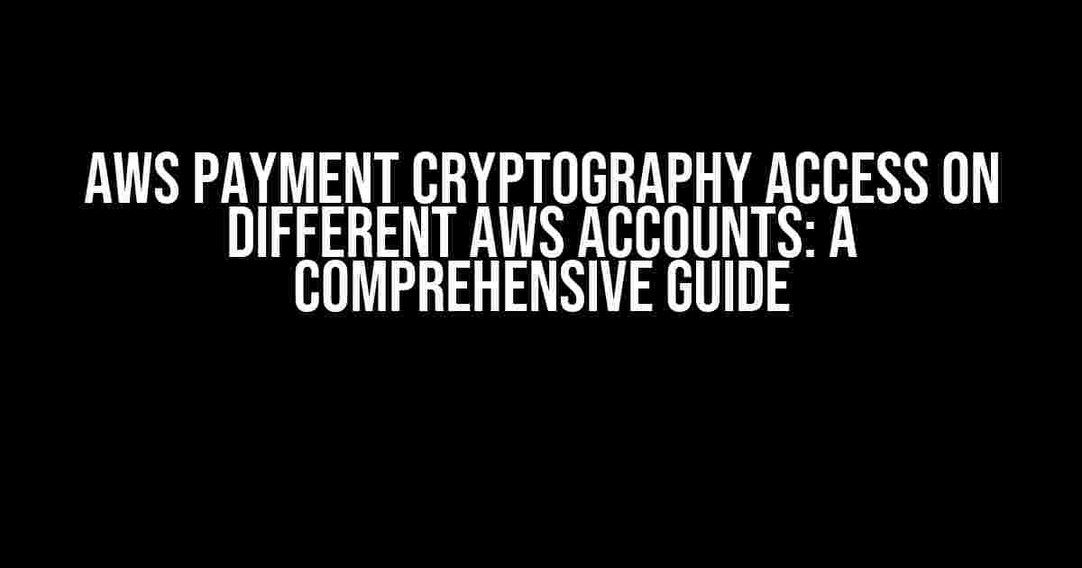 AWS Payment Cryptography Access on Different AWS Accounts: A Comprehensive Guide